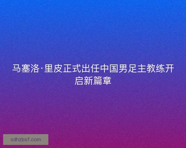 马塞洛·里皮正式出任中国男足主教练开启新篇章
