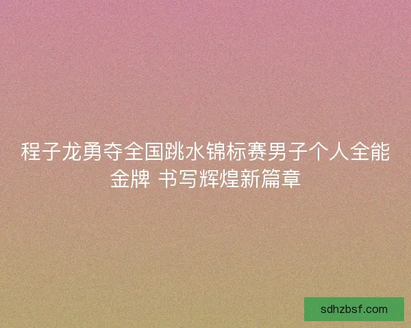 程子龙勇夺全国跳水锦标赛男子个人全能金牌 书写辉煌新篇章