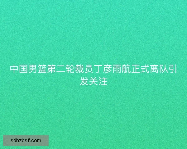 中国男篮第二轮裁员丁彦雨航正式离队引发关注